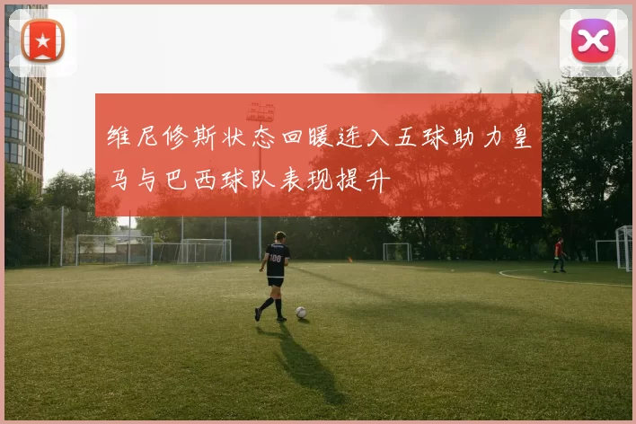 维尼修斯状态回暖连入五球助力皇马与巴西球队表现提升