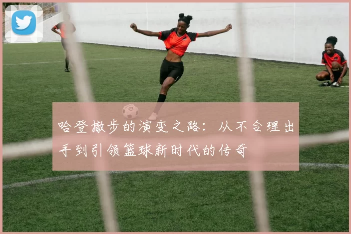 哈登撤步的演变之路：从不合理出手到引领篮球新时代的传奇
