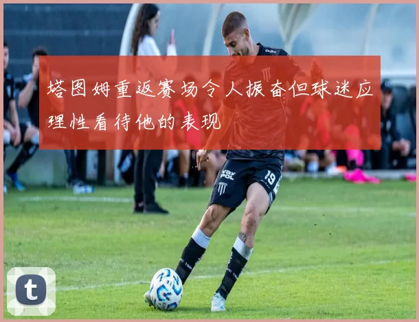 塔图姆重返赛场令人振奋但球迷应理性看待他的表现