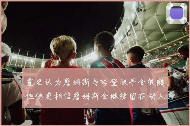 霍里认为詹姆斯与哈登联手会很酷但他更相信詹姆斯会继续留在湖人