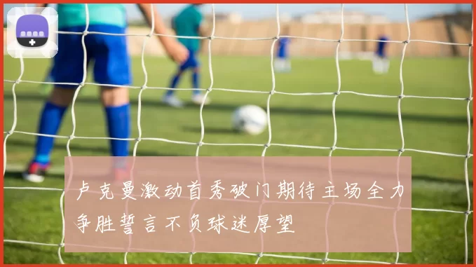卢克曼激动首秀破门期待主场全力争胜誓言不负球迷厚望