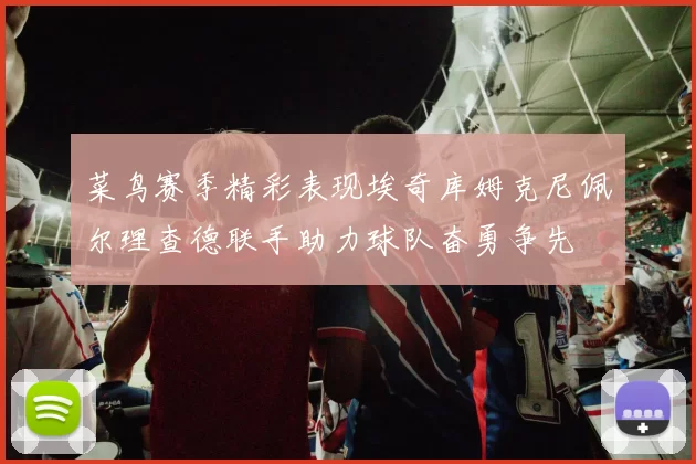 菜鸟赛季精彩表现埃奇库姆克尼佩尔理查德联手助力球队奋勇争先