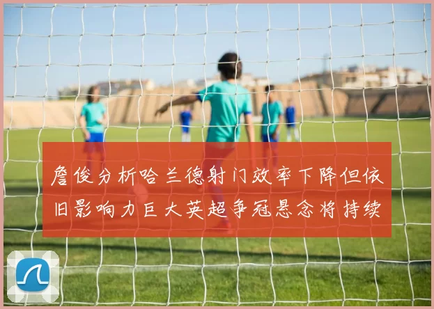 詹俊分析哈兰德射门效率下降但依旧影响力巨大英超争冠悬念将持续至五月