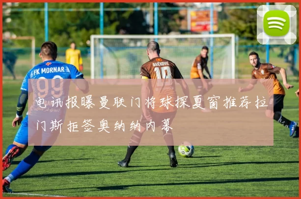 电讯报曝曼联门将球探夏窗推荐拉门斯拒签奥纳纳内幕