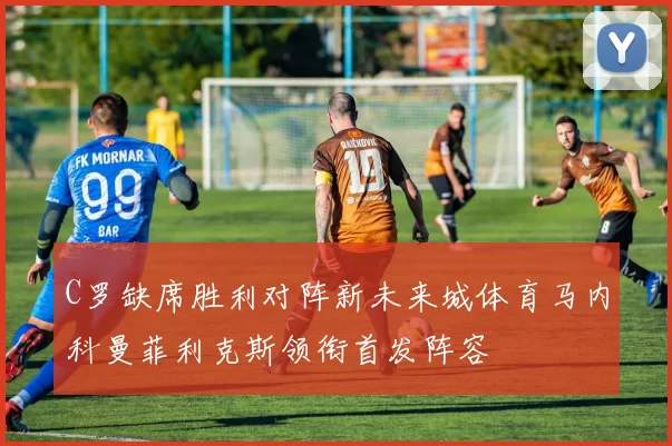 C罗缺席胜利对阵新未来城体育马内科曼菲利克斯领衔首发阵容