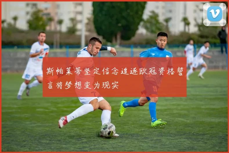 斯帕莱蒂坚定信念追逐欧冠资格誓言将梦想变为现实