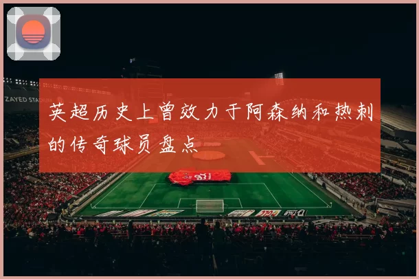 英超历史上曾效力于阿森纳和热刺的传奇球员盘点