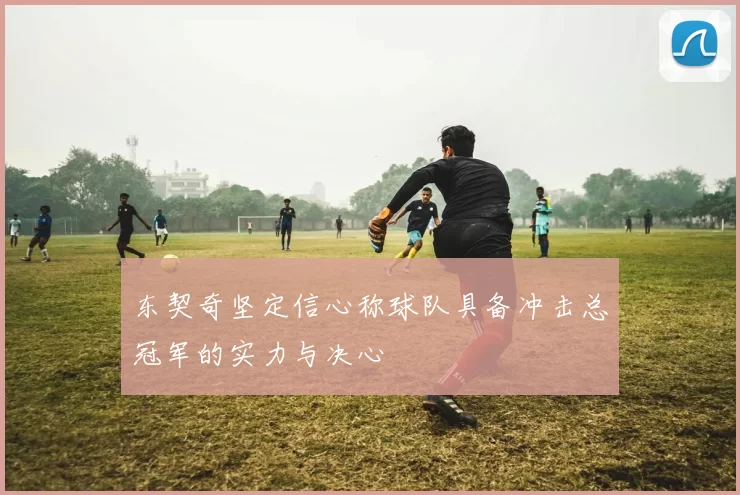东契奇坚定信心称球队具备冲击总冠军的实力与决心