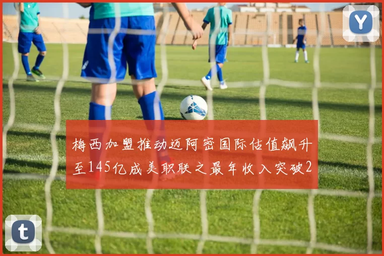 梅西加盟推动迈阿密国际估值飙升至145亿成美职联之最年收入突破2亿美元