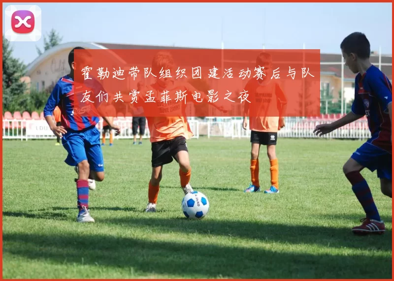 霍勒迪带队组织团建活动赛后与队友们共赏孟菲斯电影之夜