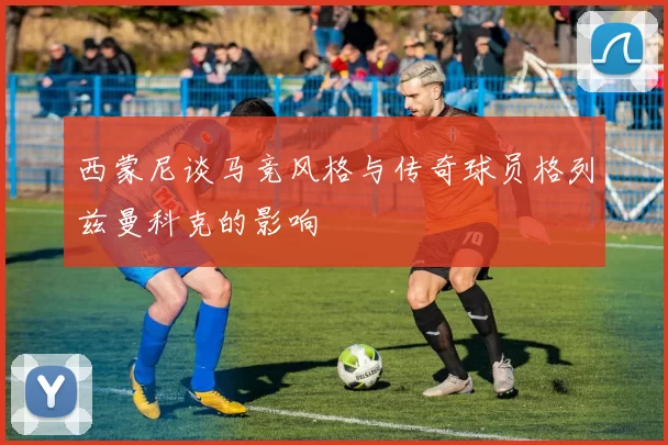 西蒙尼谈马竞风格与传奇球员格列兹曼科克的影响