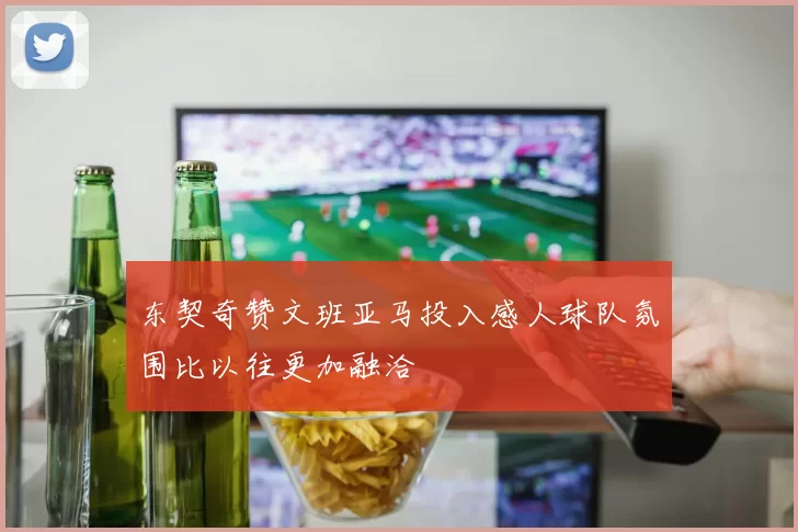 东契奇赞文班亚马投入感人球队氛围比以往更加融洽
